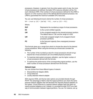 60 DB2 Virtualization
processors. However, in general, from the entire system point of view, the more
virtual processors are defined, the better CPU resource utilization will be. For
each individual LPAR, if the number of virtual processors defined for the LPAR is
equal to or is the round-up value of the defined desired physical processor, the
LPAR is guaranteed the maximum available CPU resources.
You can use following formula to derive the number of virtual processors:
RVP = {round up (CEC + [UW/TUW] * FPC) , round up (CEC + FPC)}
Where:
RVP Represents the rounded-up range of virtual processors.
EC Is the current entitled capacity.
UW Is the uncapped weight for the shared processor partition.
The default value is 128, and the range is 0–255.
UW Is the total uncapped weight of all uncapped shared
processor partitions.
PC Is the free-pool capacity (free unassigned processor
capacity).
This formula gives you a range from which to choose the value for the desired
virtual processors. When using this formula you should also consider the
following:
The number of the rounded-up value for virtual processors should not go
beyond two virtual processors per one entitled physical processor.
To maximize total system processor utilization, use the higher number of
virtual processors derived with the formula.
To optimize the performance of the corresponding logical partition, use the
lower number of virtual processors derived from the formula.
Network type
You can choose from three different types of network:
Shared Ethernet Adapter (SEA)
Virtual Ethernet
Locally attached network adapter
SEA requires VIOS, and the two later options are provided directly through
PHYP. The advantage of SEA is that the logical partitions can share the same
physical network adapters that will decrease the required physical adapters on
the system. Virtual Ethernet is a special network adapter type that does not
require physical adapters at all. Instead, it is provided through PHYP as a fast
way of communication between logical partitions. You can, for instance, set up
 
