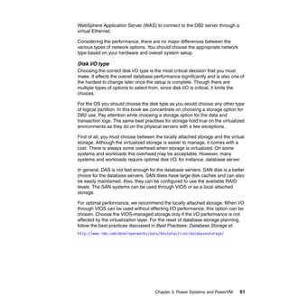 Chapter 3. Power Systems and PowerVM 61
WebSphere Application Server (WAS) to connect to the DB2 server through a
virtual Ethernet.
Considering the performance, there are no major differences between the
various types of network options. You should choose the appropriate network
type based on your hardware and overall system setup.
Disk I/O type
Choosing the correct disk I/O type is the most critical decision that you must
make. It effects the overall database performance significantly and is also one of
the hardest to change later once the setup is complete. Though there are
multiple types of options to select from, since disk I/O is critical, it limits the
choices.
For the OS you should choose the disk type as you would choose any other type
of logical partition. In this book we concentrate on choosing a storage option for
DB2 use. Pay attention while choosing a storage option for the data and
transaction logs. The same best practises for storage hold true on the virtualized
environments as they do on the physical servers with a few exceptions.
First of all, you must choose between the locally attached storage and the virtual
storage. Although the virtualized storage is easier to manage, it comes with a
cost. There is always some overhead when storage is virtualized. On some
systems and workloads this overhead may be acceptable. However, many
systems and workloads require optimal disk I/O, for instance, database server.
In general, DAS is not fast enough for the database servers. SAN disk is a better
choice for the database servers. SAN disks have large disk caches and can also
be easily maintained. Also, they can be configured to use the available RAID
levels. The SAN systems can be used through VIOS or as a local attached
storage.
For optimal performance, we recommend the locally attached storage. When I/O
through VIOS can be used without effecting I/O performance, this option can be
chosen. Choose the VIOS-managed storage only if the I/O performance is not
affected by the virtualization layer. For the reset of database storage planning,
follow the best practices discussed in Best Practises: Database Storage at:
http://www.ibm.com/developerworks/data/bestpractices/databasestorage/
 