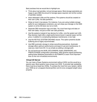 62 DB2 Virtualization
Best practises that we would like to highlight are:
Think about real spindles, not just storage space. Most storage specialists are
happy to give DBA the amount of storage space required, but not the number
of spindles needed.
Have dedicated LUNs and file systems. File systems should be created on
their own LUNs, not disk partitions.
Stripe at most in two places. For instance, if you are using multiple storage
paths for your tablespace containers, you can stripe your storage on the SAN
system or at the OS level, but not on both.
Separate DB2 transaction logs and data. You must have logs and data on
their own disks, not just on their own disk partitions.
Use file systems instead of raw devices for LUNs—one file system per LUN.
Raw devices might offer a slight performance boost in special cases, but the
price, in addition to complicating database maintenance, is too high.
Use the NO FILE SYSTEM CACHING clause. This option prevents double
buffering and is highly recommended.
Use DB2 automatic storage to stripe everything everywhere. Automatic
storage offers optimum performance and ease of use and maintenance. In
case you need more I/O, it is as simple as adding a storage path.
Do not hand-tune the NUM_IOCLEANERS, NUM_IOSERVERS, and
PREFETCHSIZE configuration parameters. With dynamic logical partitioning,
setting these database parameters to AUTOMATIC is even more important
than on the non-virtualized environments.
Virtual I/O Server
You can have a Power Systems environment without VIOS, but this would be a
special case. Most systems have at least one VIOS. To provide high availability,
there must be at least two VIOSs. To achieve the most from your system, define
your VIOS as an uncapped shared partition and its tune uncapped weight value
properly.
 
