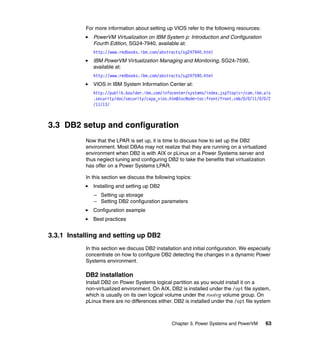 Chapter 3. Power Systems and PowerVM 63
For more information about setting up VIOS refer to the following resources:
PowerVM Virtualization on IBM System p: Introduction and Configuration
Fourth Edition, SG24-7940, available at:
http://www.redbooks.ibm.com/abstracts/sg247940.html
IBM PowerVM Virtualization Managing and Monitoring, SG24-7590,
available at:
http://www.redbooks.ibm.com/abstracts/sg247590.html
VIOS in IBM System Information Center at:
http://publib.boulder.ibm.com/infocenter/systems/index.jsp?topic=/com.ibm.aix
.security/doc/security/capp_vios.htm&tocNode=toc:front/front.cmb/0/0/11/0/0/2
/11/13/
3.3 DB2 setup and configuration
Now that the LPAR is set up, it is time to discuss how to set up the DB2
environment. Most DBAs may not realize that they are running on a virtualized
environment when DB2 is with AIX or pLinux on a Power Systems server and
thus neglect tuning and configuring DB2 to take the benefits that virtualization
has offer on a Power Systems LPAR.
In this section we discuss the following topics:
Installing and setting up DB2
– Setting up storage
– Setting DB2 configuration parameters
Configuration example
Best practices
3.3.1 Installing and setting up DB2
In this section we discuss DB2 installation and initial configuration. We especially
concentrate on how to configure DB2 detecting the changes in a dynamic Power
Systems environment.
DB2 installation
Install DB2 on Power Systems logical partition as you would install it on a
non-virtualized environment. On AIX, DB2 is installed under the /opt file system,
which is usually on its own logical volume under the rootvg volume group. On
pLinux there are no differences either. DB2 is installed under the /opt file system
 