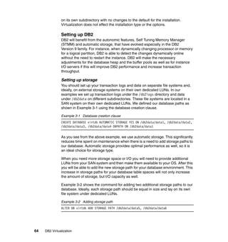 64 DB2 Virtualization
on its own subdirectory with no changes to the default for the installation.
Virtualization does not effect the installation type or the options.
Setting up DB2
DB2 will benefit from the autonomic features, Self Tuning Memory Manager
(STMM) and automatic storage, that have evolved especially in the DB2
Version 9 family. For instance, when dynamically changing processor or memory
for a logical partition, DB2 is able to detect the changes dynamically online
without the need to restart the instance. DB2 will make the necessary
adjustments for the database heap and the buffer pools as well as for instance
I/O servers if this will improve DB2 performance and increase transaction
throughput.
Setting up storage
You should set up your transaction logs and data on separate file systems and,
ideally, on external storage systems on their own dedicated LUNs. In our
examples we set up transaction logs under the /db2logs directory and data
under /db2data on different subdirectories. These file systems are located in a
SAN system on their own dedicated LUNs. We defined our database paths as
shown in Example 3-1 using the database creation clause.
Example 3-1 Database creation clause
CREATE DATABASE virtdb AUTOMATIC STORAGE YES ON /db2data/data1, /db2data/data2,
/db2data/data3, /db2data/data4 DBPATH ON /db2data/data1
As you see from the above example, we use automatic storage. This significantly
reduces time spent on maintenance when there is a need to add storage paths to
our database. Automatic storage provides optimal performance as well, so it is
an ideal choice for storage type.
When you need more storage space or I/O you will need to provide additional
LUNs from your SAN system and then make them available to your OS. After this
you will be able to add the new storage path for your database environment. This
increase in storage paths for your database table spaces will not only increase
the amount of storage, but I/O capacity as well.
Example 3-2 shows the command for adding two additional storage paths to our
database. Ideally, each storage path should be equal in size and lay on its own
file system under dedicated LUNs.
Example 3-2 Adding storage path
ALTER DB virtdb ADD STORAGE PATH /db2data/data5, /db2data/data6
 