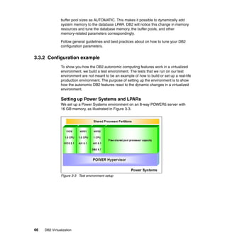 66 DB2 Virtualization
buffer pool sizes as AUTOMATIC. This makes it possible to dynamically add
system memory to the database LPAR. DB2 will notice this change in memory
resources and tune the database memory, the buffer pools, and other
memory-related parameters correspondingly.
Follow general guidelines and best practices about on how to tune your DB2
configuration parameters.
3.3.2 Configuration example
To show you how the DB2 autonomic computing features work in a virtualized
environment, we build a test environment. The tests that we run on our test
environment are not meant to be an example of how to build or set up a real-life
production environment. The purpose of setting up the environment is to show
how the autonomic DB2 features react to the dynamic changes in a virtualized
environment.
Setting up Power Systems and LPARs
We set up a Power Systems environment on an 8-way POWER5 server with
16 GB memory, as illustrated in Figure 3-3.
Figure 3-3 Test environment setup
 