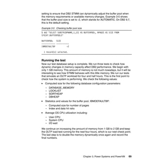 Chapter 3. Power Systems and PowerVM 69
setting to ensure that DB2 STMM can dynamically adjust the buffer pool when
the memory requirements or available memory changes. Example 3-5 shows
that the buffer pool size is set to -2, which stands for AUTOMATIC. On DB2 9.7,
this is the default setting.
Example 3-5 Checking buffer pool size
$ db2 "SELECT SUBSTR(BPNAME,1,12) AS BUFFERPOOL, NPAGES AS SIZE FROM
SYSCAT.BUFFERPOOLS"
BUFFERPOOL SIZE
------------ -----------
IBMDEFAULTBP -2
1 record(s) selected.
Running the test
Now our test database setup is complete. We run three tests to check how
dynamic changes in memory capacity affect DB2 performance. We begin with
only 1 GB memory. This amount of memory is not much nowadays, but it will be
interesting to see how STMM behaves with this little memory. We run our tests
that simulate an OLTP workload for four and half hours. This is the first point to
check how the system is performing. We check the following values:
Computed size for the following database configuration parameters:
– DATABASE_MEMORY
– LOCKLIST
– SORTHEAP
– DBHEAP
Statistics and values for the buffer pool, IBMDEFAULTBP:
– Computed size for number of pages
– Index and data hit ratio
Average OS CPU utilization including:
– User CPU
– System CPU
– I/O wait
We continue on increasing the amount of memory from 1 GB to 2 GB and keep
the OLTP load test running for the next four hours, which is our next check point.
The last step is to double the memory dynamically once again and record the
final numbers.
 