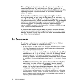 72 DB2 Virtualization
When building our test system we used two file systems for data. These file
systems are not located on a dedicated LUN of their own. Instead, the file
systems share the same LUN, which partially explains the I/O bound result. If this
system was supposed to go into production we would need to get a more
efficient I/O solution.
The test results were extremely encouraging considering how much of a
performance increase we were able to achieve by letting DB2 take care of the
tuning. Even when DB2 just slightly fine-tuned the memory usage, we were able
to achieve 8% performance increase without an manual effort. This achievement
resulted from relatively small changes in memory parameters by DB2. An 8%
performance increase would be a very challenging task even for a very
experienced DBA, especially under the condition that the overall DB2 memory
usage is practically not increased at all.
By utilizing Power Systems dynamic logical partitioning capabilities with DB2
autonomics, we were able to achieve significant performance increase in just a
few hours by letting DB2 take care of tuning. The overall performance increase
was 119%, which is not bad at all.
3.4 Conclusions
By setting up a test environment, running tests, and following the DB2 best
practises, we have come to the following conclusions:
You should place the DB2 server in an uncapped shared processor partition.
This gives you the ability to fully utilize system resources including usage
peaks and unpredictable workloads.
For maximum performance, use fast SAN disks attached locally to the LPAR.
Use dedicated LUNs for the file systems. Utilize the DB2 automatic storage
feature to stripe over the file systems. As observed in our tests, I/O can
become the bottleneck very easily. Remember that whatever choice you make
for your I/O and storage during the planning phase, it is the hardest to change
later.
Use DB2 autonomics to fully utilize dynamic changes in the Power Systems
environment. To be able to detect the changes in a dynamic operating
environment and act as required, use DB2 STMM and automatic storage
features. This will guarantee that DB2 will tune itself to reflect the changes
that it detects on both workloads and the operating environment.
For the network interface choose among SEA, Virtual Ethernet, and locally
attached network adapter. There is no benefit, performance-wise, to attach
network adapters locally. You can select any virtualized network solution or
use locally attached network adapters.
 
