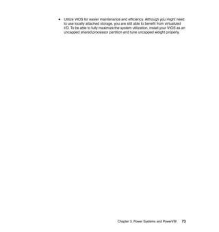 Chapter 3. Power Systems and PowerVM 73
Utilize VIOS for easier maintenance and efficiency. Although you might need
to use locally attached storage, you are still able to benefit from virtualized
I/O. To be able to fully maximize the system utilization, install your VIOS as an
uncapped shared processor partition and tune uncapped weight properly.
 