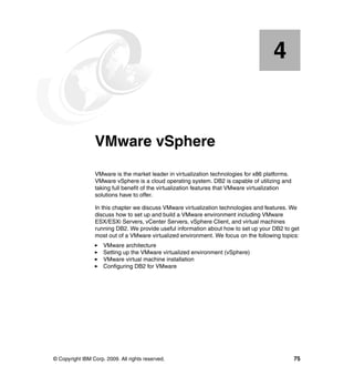 © Copyright IBM Corp. 2009. All rights reserved. 75
Chapter 4. VMware vSphere
VMware is the market leader in virtualization technologies for x86 platforms.
VMware vSphere is a cloud operating system. DB2 is capable of utilizing and
taking full benefit of the virtualization features that VMware virtualization
solutions have to offer.
In this chapter we discuss VMware virtualization technologies and features. We
discuss how to set up and build a VMware environment including VMware
ESX/ESXi Servers, vCenter Servers, vSphere Client, and virtual machines
running DB2. We provide useful information about how to set up your DB2 to get
most out of a VMware virtualized environment. We focus on the following topics:
VMware architecture
Setting up the VMware virtualized environment (vSphere)
VMware virtual machine installation
Configuring DB2 for VMware
4
 