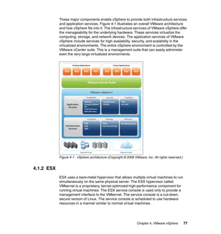 Chapter 4. VMware vSphere 77
These major components enable vSphere to provide both infrastructure services
and application services. Figure 4-1 illustrates an overall VMware architecture
and how vSphere fits into it. The infrastructure services of VMware vSphere offer
the manageability for the underlying hardware. These services virtualize the
computing, storage, and network devices. The application services of VMware
vSphere include services for high availability, security, and scalability in the
virtualized environments. The entire vSphere environment is controlled by the
VMware vCenter suite. This is a management suite that can easily administer
even the very large virtualized environments.
Figure 4-1 vSphere architecture (Copyright © 2009 VMware, Inc. All rights reserved.)
4.1.2 ESX
ESX uses a bare-metal hypervisor that allows multiple virtual machines to run
simultaneously on the same physical server. The ESX hypervisor called
VMkernel is a proprietary, kernel-optimized high-performance component for
running virtual machines. The ESX service console is used only to provide a
management interface to the VMkernel. The service console is a cut-down,
secure version of Linux. The service console is scheduled to use hardware
resources in a manner similar to normal virtual machines.
 