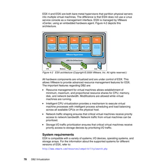78 DB2 Virtualization
ESX 4 and ESXi are both bare-metal hypervisors that partition physical servers
into multiple virtual machines. The difference is that ESXi does not use a Linux
service console as a management interface. ESXi is managed by VMware
vCenter, using an embedded hardware agent. Figure 4-2 depicts this
architecture.
Figure 4-2 ESX architecture (Copyright © 2009 VMware, Inc. All rights reserved.)
All hardware components are virtualized and are under control of ESX. This
allows VMware to provide advanced resource management features for ESX.
The important features regarding DB2 are:
Resource management for virtual machines allows establishment of
minimum, maximum, and proportional resource shares for CPU, memory,
disk, and network bandwidth. Modifications are allowed while virtual
machines are running.
Intelligent CPU virtualization provides a mechanism to execute virtual
machine processes with intelligent process scheduling and load balancing
across all available CPUs on the physical host.
Network traffic shaping ensures that critical virtual machines receive priority
access to network bandwidth. Network traffic from virtual machines can be
prioritized.
Storage I/O traffic prioritization ensures that critical virtual machines receive
priority access to storage devices by prioritizing I/O traffic.
System requirements
ESX is compatible with a variety of systems, I/O devices, operating systems, and
storage arrays. For the information about the supported systems for different
versions of ESX, refer to:
http://www.vmware.com/resources/compatibility/search.php
 