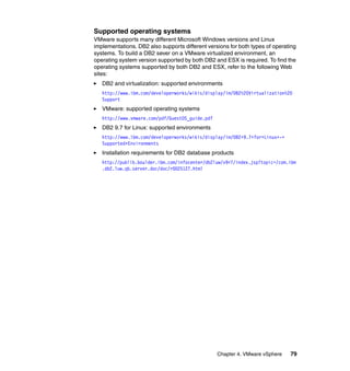 Chapter 4. VMware vSphere 79
Supported operating systems
VMware supports many different Microsoft Windows versions and Linux
implementations. DB2 also supports different versions for both types of operating
systems. To build a DB2 sever on a VMware virtualized environment, an
operating system version supported by both DB2 and ESX is required. To find the
operating systems supported by both DB2 and ESX, refer to the following Web
sites:
DB2 and virtualization: supported environments
http://www.ibm.com/developerworks/wikis/display/im/DB2%20Virtualization%20
Support
VMware: supported operating systems
http://www.vmware.com/pdf/GuestOS_guide.pdf
DB2 9.7 for Linux: supported environments
http://www.ibm.com/developerworks/wikis/display/im/DB2+9.7+for+Linux+-+
Supported+Environments
Installation requirements for DB2 database products
http://publib.boulder.ibm.com/infocenter/db2luw/v9r7/index.jsp?topic=/com.ibm
.db2.luw.qb.server.doc/doc/r0025127.html
 