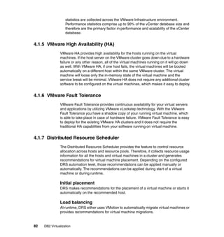 82 DB2 Virtualization
statistics are collected across the VMware Infrastructure environment.
Performance statistics comprise up to 90% of the vCenter database size and
therefore are the primary factor in performance and scalability of the vCenter
database.
4.1.5 VMware High Availability (HA)
VMware HA provides high availability for the hosts running on the virtual
machines. If the host server on the VMware cluster goes down due to a hardware
failure or any other reason, all of the virtual machines running on it will go down
as well. With VMware HA, if one host fails, the virtual machines will be booted
automatically on a different host within the same VMware cluster. The virtual
machine will loose only the in-memory state of the virtual machine and the
service break will be minimal. VMware HA does not require any additional cluster
software to be configured on the virtual machines, which makes it easy to deploy.
4.1.6 VMware Fault Tolerance
VMware Fault Tolerance provides continuous availability for your virtual servers
and applications by utilizing VMware vLockstep technology. With the VMware
Fault Tolerance you have a shadow copy of your running virtual machine, which
is able to take place in case of hardware failure. VMware Fault Tolerance is easy
to deploy for the existing VMware HA clusters and it does not require the
traditional HA capabilities from your software running on virtual machine.
4.1.7 Distributed Resource Scheduler
The Distributed Resource Scheduler provides the feature to control resource
allocation across hosts and resource pools. Therefore, it collects resource usage
information for all the hosts and virtual machines in a cluster and generates
recommendations for virtual machine placement. Depending on the configured
DRS automation level, those recommendations can be applied manually or
automatically. The recommendations can be applied during start of a virtual
machine or during runtime.
Initial placement
DRS makes recommendations for the placement of a virtual machine or starts it
automatically on the recommended host.
Load balancing
At runtime, DRS either uses VMotion to automatically migrate virtual machines or
provides recommendations for virtual machine migrations.
 