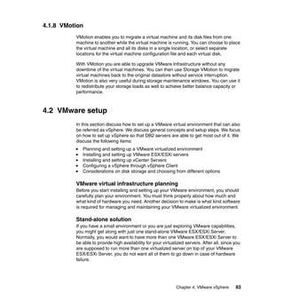 Chapter 4. VMware vSphere 83
4.1.8 VMotion
VMotion enables you to migrate a virtual machine and its disk files from one
machine to another while the virtual machine is running. You can choose to place
the virtual machine and all its disks in a single location, or select separate
locations for the virtual machine configuration file and each virtual disk.
With VMotion you are able to upgrade VMware Infrastructure without any
downtime of the virtual machines. You can then use Storage VMotion to migrate
virtual machines back to the original datastore without service interruption.
VMotion is also very useful during storage maintenance windows. You can use it
to redistribute your storage loads as well to achieve better balance capacity or
performance.
4.2 VMware setup
In this section discuss how to set up a VMware virtual environment that can also
be referred as vSphere. We discuss general concepts and setup steps. We focus
on how to set up vSphere so that DB2 servers are able to get most out of it. We
discuss the following items:
Planning and setting up a VMware virtualized environment
Installing and setting up VMware ESX/ESXi servers
Installing and setting up vCenter Servers
Configuring a vSphere through vSphere Client
Considerations on disk storage and choosing from different options
VMware virtual infrastructure planning
Before you start installing and setting up your VMware environment, you should
carefully plan your environment. You must think properly about how much and
what kind of hardware you need. Another decision to make is what kind software
is required for managing and maintaining your VMware virtualized environment.
Stand-alone solution
If you have a small environment or you are just exploring VMware capabilities,
you might get along with just one stand-alone VMware ESX/ESXi Server.
Normally, you would want to have more than one VMware ESX/ESXi Server to
be able to provide high availability for your virtualized servers. After all, since you
are supposed to run more than one virtualized server on top of your VMware
ESX/ESXi Server, you do not want all of them to go down in case of hardware
failure.
 
