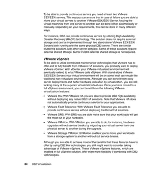 84 DB2 Virtualization
To be able to provide continuous service you need at least two VMware
ESX/ESXi servers. This way you can ensure that in case of failure you are able to
move your virtual servers to another VMware ESX/ESXi Server. Moving the
virtual machines from one server to another can be done either automatically or
manually. Depending on your requirements, this can be done in many different
ways.
For instance, DB2 can provide continuous service by utilizing High Availability
Disaster Recovery (HADR) technology. This solution does not require external
storage and can be implemented through two stand-alone VMware ESX/ESXi
Servers both running one the same physical DB2 server. There are similar
clustering solutions with other server software. Some of these solutions require
external shared storage, but for HADR external shared storage is not required.
VMware vSphere
To be able to utilize centralized maintenance technologies that VMware has to
offer and to fully benefit from VMware HA solutions, you probably want to deploy
VMware vCenter. With vCenter your VMware virtualized environment will
eventually extend to what VMware calls vSphere. With stand-alone VMware
ESX/ESXi Servers your virtual environment will be on some level very much like
traditional non-virtualized environments. Although you can benefit from easy
server deployments and better hardware utilization by virtualization, you are still
lacking many of the superior virtualization features. Once you have moved to a
full vSphere environment, you can benefit from the following VMware
virtualization features:
VMware HA: With VMware HA you are able to provide DB2 high availability
without deploying any native DB2 HA solutions. Note that VMware HA does
not automatically provide continuous service for your applications.
VMware Fault Tolerance: With VMware Fault Tolerance you are able to
provide continuous service without deploying traditional HA solutions.
VMware DRS: With DRS you are able make sure that your workloads will get
the most out of your hardware.
VMware VMotion: With VMotion you are able to do, for instance, hardware
upgrades without service breaks by migrating your virtual server from one
physical server to another during the upgrade.
VMware Storage VMotion: SVMotion enables you to move your workloads
from a storage system to another without out service breaks.
Although you are able to achieve most of the benefits that these features have to
offer by using DB2 HA technologies, you still might want to consider taking
advantage of VMware vSphere. These VMware vSphere features, which are
enabled in full vSphere solution, offer even more flexibility if combining with DB2
technologies.
 