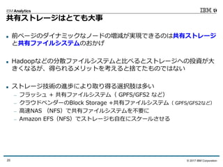 © 2017 IBM Corporation20
共有ストレージはとても⼤事
n 前ページのダイナミックなノードの増減が実現できるのは共有ストレージ
と共有ファイルシステムのおかげ
n Hadoopなどの分散ファイルシステムと⽐べるとストレージへの投資が⼤
きくなるが、得られるメリットを考えると捨てたものではない
n ストレージ技術の進歩により取り得る選択肢は多い
— フラッシュ + 共有ファイルシステム（ GPFS/GFS2 など）
— クラウドベンダーのBlock Storage +共有ファイルシステム（ GPFS/GFS2など）
— ⾼速NAS （NFS）で共有ファイルシステムを不要に
— Amazon EFS（NFS）でストレージも⾃在にスケールさせる
 