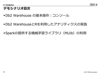 © 2017 IBM Corporation30
デモシナリオ⽬次
§Db2 Warehouse の基本操作：コンソール
§Db2 WarehouseとRを利⽤したアナリティクスの実践
§Sparkの提供する機械学習ライブラリ（MLlib）の利⽤
 
