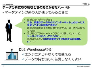 © 2017 IBM Corporation7
データ分析に取り組むときのありがちなハードル
• マーケティング系の⼈が使ってみるときに
• 分析したいデータがある
• でも、貴重なデータなのでインターネット上のサービス
を使ってよいか判断できない
• 調査と承認を得るために数ヶ⽉かかる。却下されるかも
しれない
• 我が社のプライベート・クラウドは使ってよいけど、
サーバーだけもらってもつらい・・・
• 私のスキルだとDBを直接使って分析はするのは難し
い・・・
üエンジニアじゃなくても使える
üデータの持ち出しに苦労しなくてよい
Db2 Warehouseなら
 