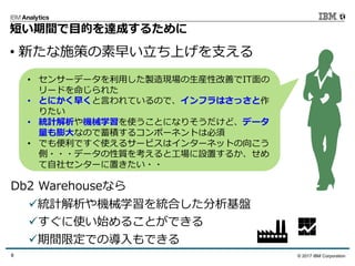 © 2017 IBM Corporation8
短い期間で⽬的を達成するために
• 新たな施策の素早い⽴ち上げを⽀える
• センサーデータを利⽤した製造現場の⽣産性改善でIT⾯の
リードを命じられた
• とにかく早くと⾔われているので、インフラはさっさと作
りたい
• 統計解析や機械学習を使うことになりそうだけど、データ
量も膨⼤なので蓄積するコンポーネントは必須
• でも便利ですぐ使えるサービスはインターネットの向こう
側・・・データの性質を考えると⼯場に設置するか、せめ
て⾃社センターに置きたい・・
ü統計解析や機械学習を統合した分析基盤
üすぐに使い始めることができる
ü期間限定での導⼊もできる
Db2 Warehouseなら
 