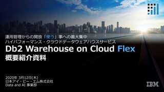 2020年 3⽉12⽇(⽊)
⽇本アイ・ビー・エム株式会社
Data and AI 事業部
運⽤管理からの開放「使う」事への最⼤集中
ハイパフォーマンス・クラウドデータウェアハウスサービス
Db2 Warehouse on Cloud Flex
概要紹介資料
 