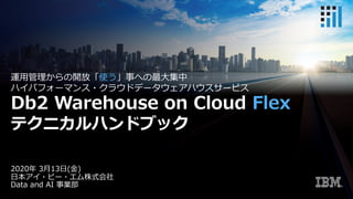 2020年 3⽉13⽇(⾦)
⽇本アイ・ビー・エム株式会社
Data and AI 事業部
運⽤管理からの開放「使う」事への最⼤集中
ハイパフォーマンス・クラウドデータウェアハウスサービス
Db2 Warehouse on Cloud Flex
テクニカルハンドブック
 