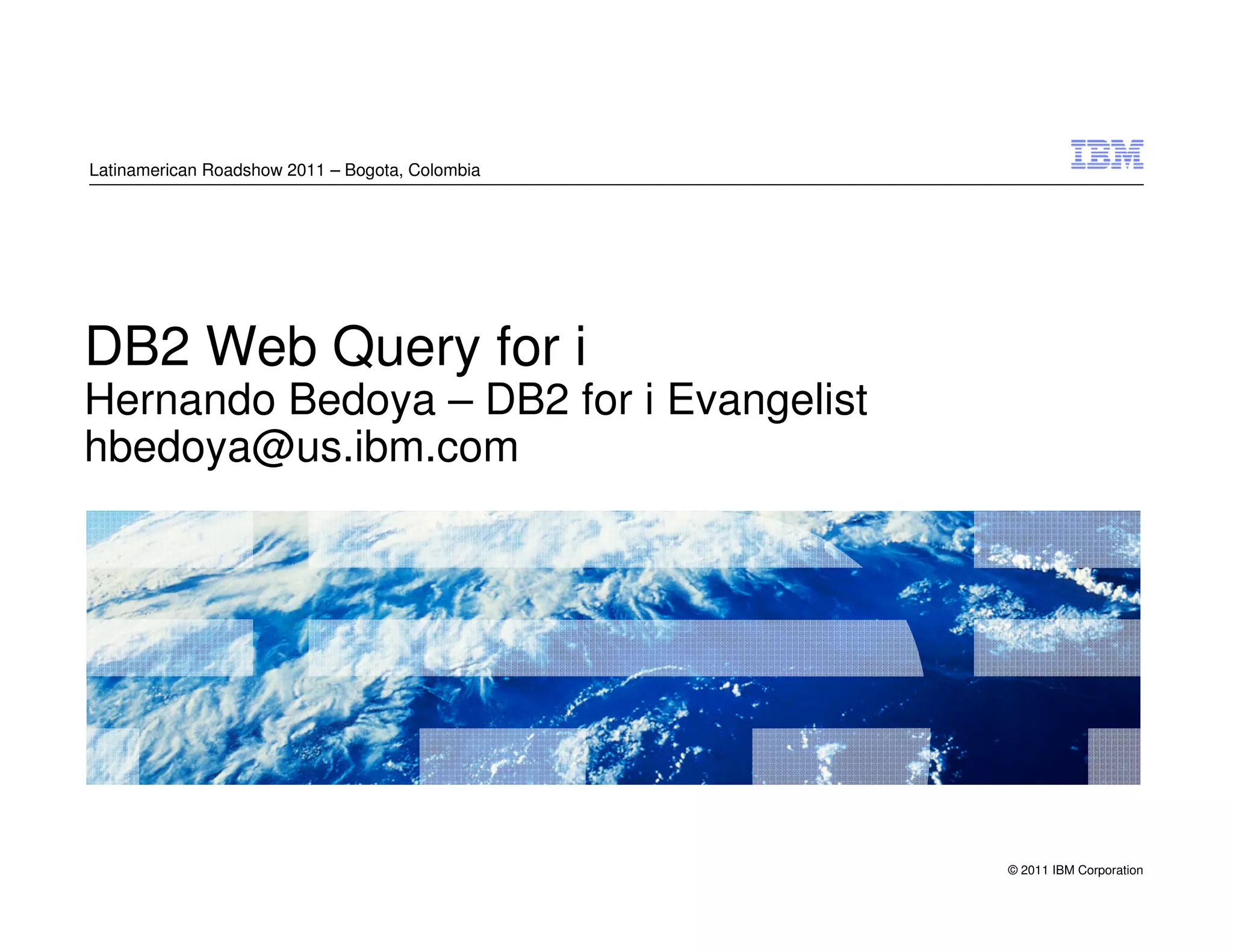Latinamerican Roadshow 2011 – Bogota, Colombia




DB2 Web Query for i
Hernando Bedoya – DB2 for i Evangelist
hbedoya@us.ibm.com




                                                 © 2011 IBM Corporation
 