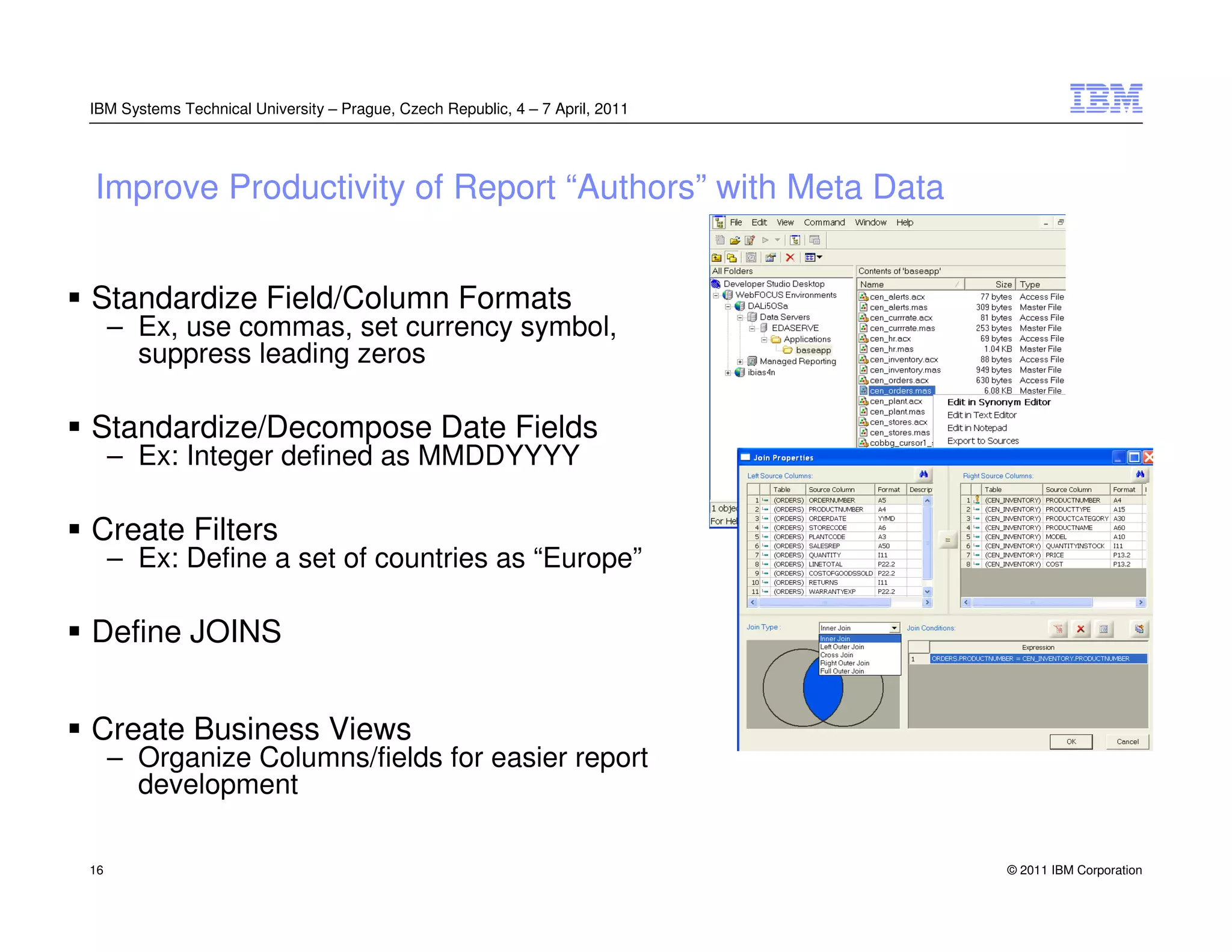 IBM Systems Technical University – Prague, Czech Republic, 4 – 7 April, 2011




Improve Productivity of Report “Authors” with Meta Data


Standardize Field/Column Formats
     – Ex, use commas, set currency symbol,
       suppress leading zeros

Standardize/Decompose Date Fields
     – Ex: Integer defined as MMDDYYYY

Create Filters
     – Ex: Define a set of countries as “Europe”

Define JOINS


Create Business Views
     – Organize Columns/fields for easier report
       development

16                                                                             © 2011 IBM Corporation
 