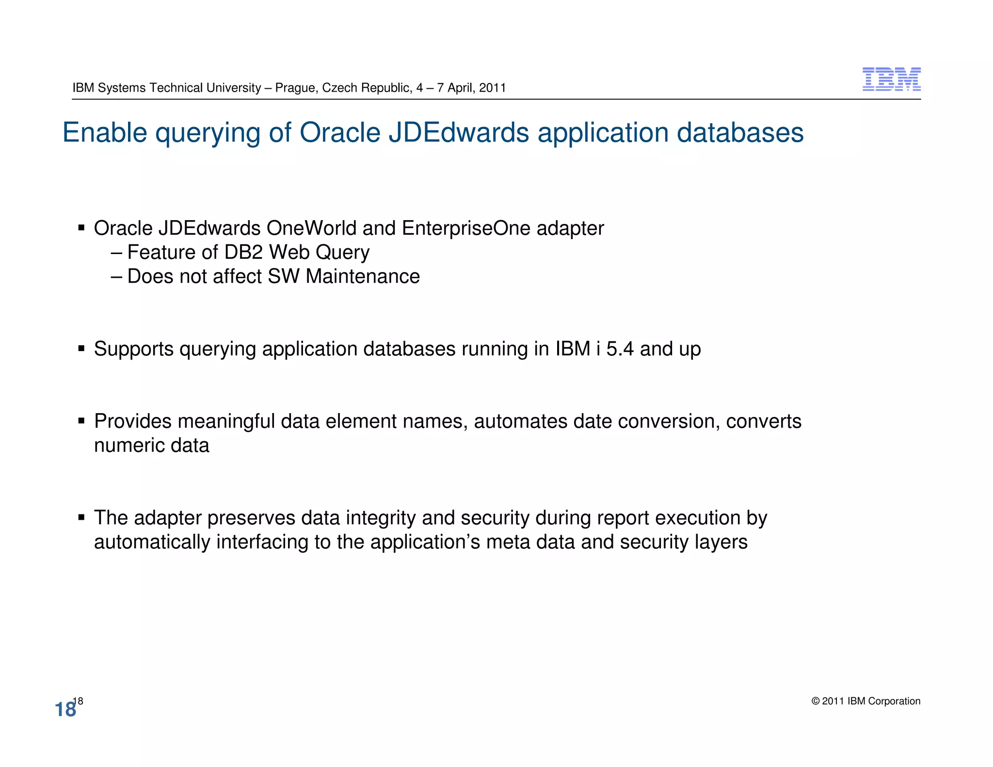 IBM Systems Technical University – Prague, Czech Republic, 4 – 7 April, 2011


Enable querying of Oracle JDEdwards application databases


      Oracle JDEdwards OneWorld and EnterpriseOne adapter
       – Feature of DB2 Web Query
       – Does not affect SW Maintenance


      Supports querying application databases running in IBM i 5.4 and up


      Provides meaningful data element names, automates date conversion, converts
      numeric data


      The adapter preserves data integrity and security during report execution by
      automatically interfacing to the application’s meta data and security layers




 18                                                                                  © 2011 IBM Corporation
18
 