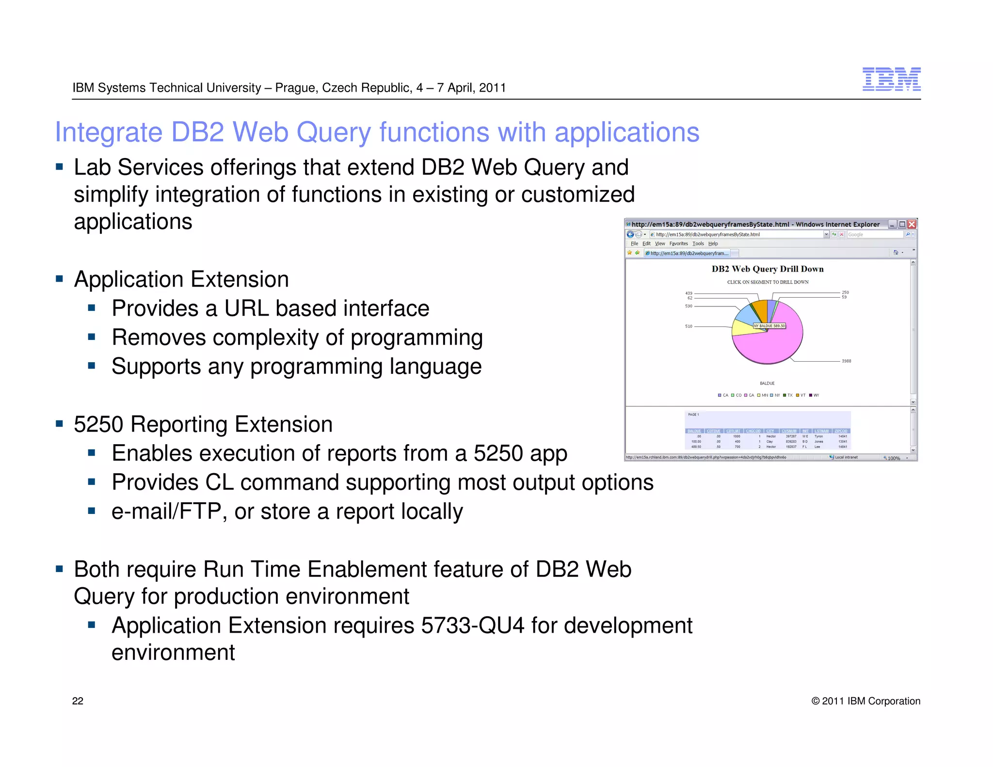 IBM Systems Technical University – Prague, Czech Republic, 4 – 7 April, 2011


Integrate DB2 Web Query functions with applications
 Lab Services offerings that extend DB2 Web Query and
 simplify integration of functions in existing or customized
 applications

 Application Extension
    Provides a URL based interface
    Removes complexity of programming
    Supports any programming language

 5250 Reporting Extension
    Enables execution of reports from a 5250 app
    Provides CL command supporting most output options
    e-mail/FTP, or store a report locally

 Both require Run Time Enablement feature of DB2 Web
 Query for production environment
    Application Extension requires 5733-QU4 for development
    environment
 22                                                                             © 2011 IBM Corporation
 