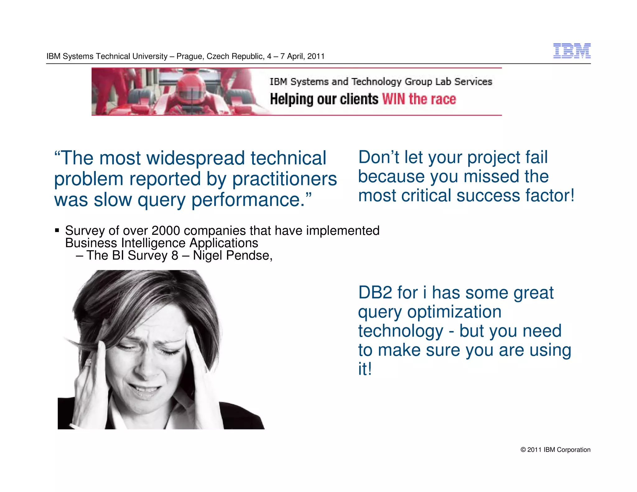 IBM Systems Technical University – Prague, Czech Republic, 4 – 7 April, 2011




  “The most widespread technical                                               Don’t let your project fail
  problem reported by practitioners                                            because you missed the
  was slow query performance.”                                                 most critical success factor!
     Survey of over 2000 companies that have implemented
     Business Intelligence Applications
      – The BI Survey 8 – Nigel Pendse,


                                                                               DB2 for i has some great
                                                                               query optimization
                                                                               technology - but you need
                                                                               to make sure you are using
                                                                               it!



                                                                                                    © 2011 IBM Corporation
 