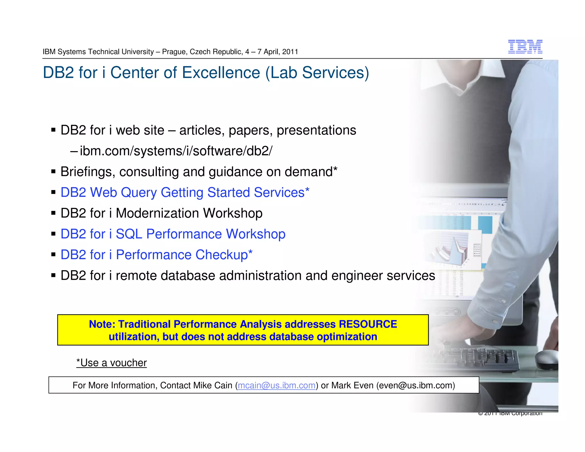 IBM Systems Technical University – Prague, Czech Republic, 4 – 7 April, 2011


DB2 for i Center of Excellence (Lab Services)


     DB2 for i web site – articles, papers, presentations
        – ibm.com/systems/i/software/db2/
     Briefings, consulting and guidance on demand*
     DB2 Web Query Getting Started Services*
     DB2 for i Modernization Workshop
     DB2 for i SQL Performance Workshop
     DB2 for i Performance Checkup*
     DB2 for i remote database administration and engineer services


             Note: Traditional Performance Analysis addresses RESOURCE
                utilization, but does not address database optimization

         *Use a voucher

        For More Information, Contact Mike Cain (mcain@us.ibm.com) or Mark Even (even@us.ibm.com)


                                                                                                    © 2011 IBM Corporation
 