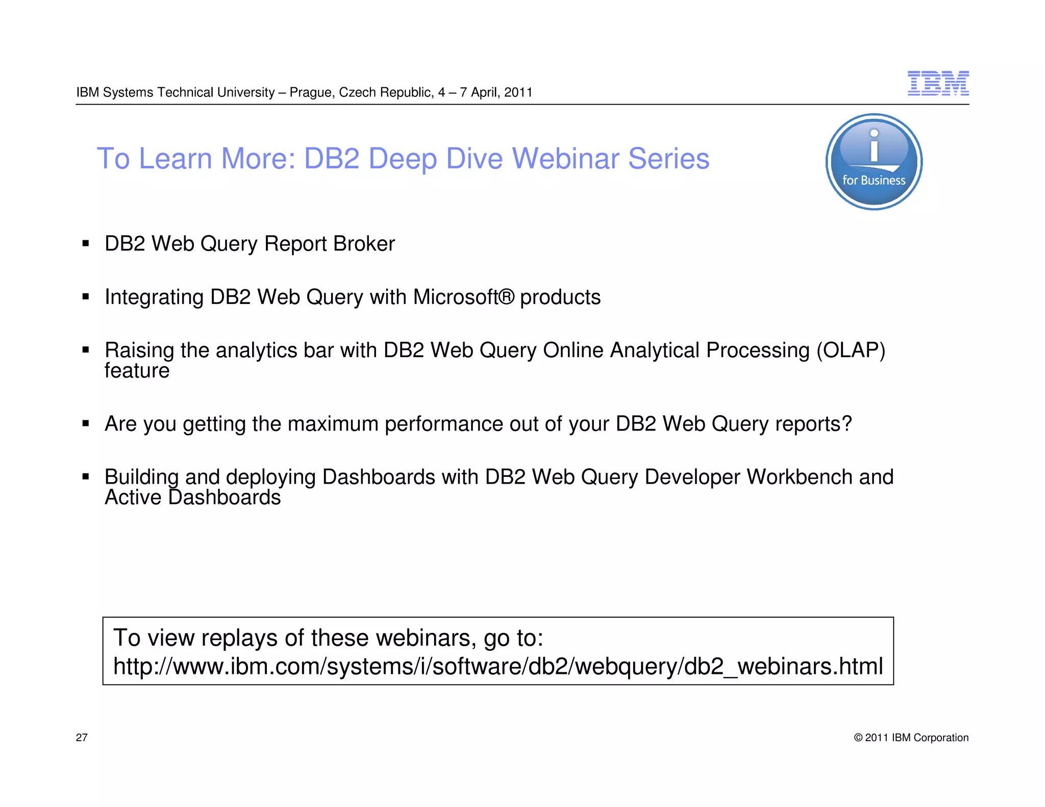 IBM Systems Technical University – Prague, Czech Republic, 4 – 7 April, 2011




     To Learn More: DB2 Deep Dive Webinar Series

     DB2 Web Query Report Broker

     Integrating DB2 Web Query with Microsoft® products

     Raising the analytics bar with DB2 Web Query Online Analytical Processing (OLAP)
     feature

     Are you getting the maximum performance out of your DB2 Web Query reports?

     Building and deploying Dashboards with DB2 Web Query Developer Workbench and
     Active Dashboards




      To view replays of these webinars, go to:
      http://www.ibm.com/systems/i/software/db2/webquery/db2_webinars.html

27                                                                                © 2011 IBM Corporation
 