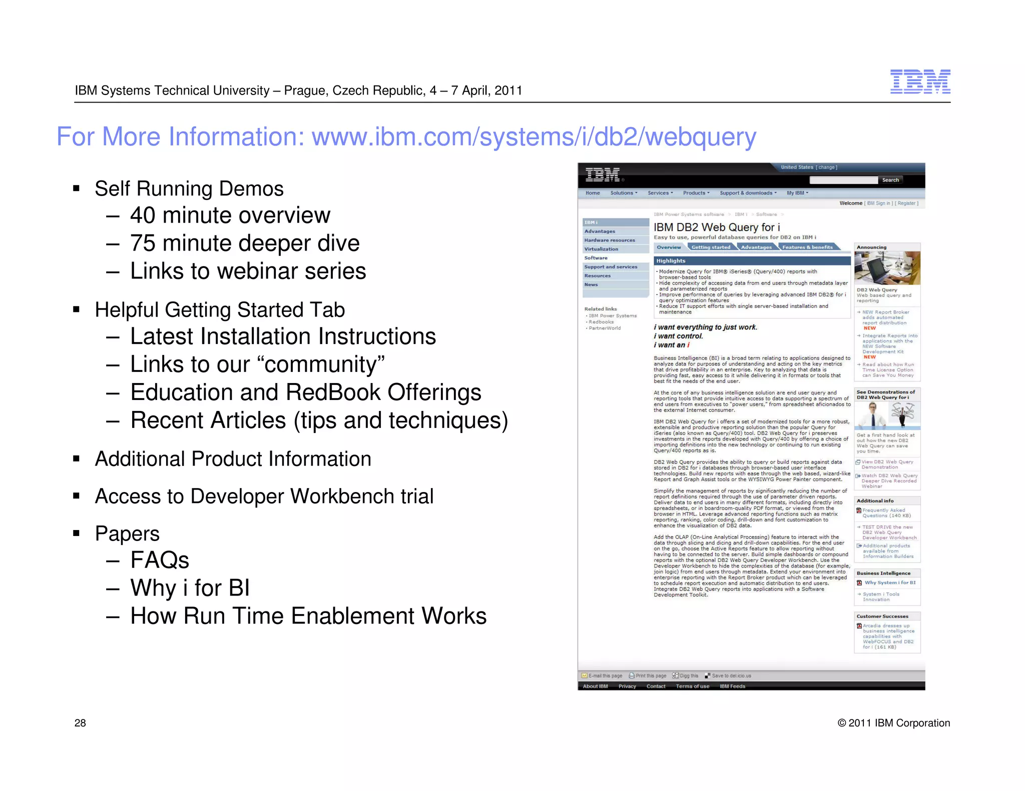 IBM Systems Technical University – Prague, Czech Republic, 4 – 7 April, 2011


For More Information: www.ibm.com/systems/i/db2/webquery
      Self Running Demos
       – 40 minute overview
       – 75 minute deeper dive
       – Links to webinar series
      Helpful Getting Started Tab
       –   Latest Installation Instructions
       –   Links to our “community”
       –   Education and RedBook Offerings
       –   Recent Articles (tips and techniques)
      Additional Product Information
      Access to Developer Workbench trial
      Papers
       – FAQs
       – Why i for BI
       – How Run Time Enablement Works



 28                                                                             © 2011 IBM Corporation
 