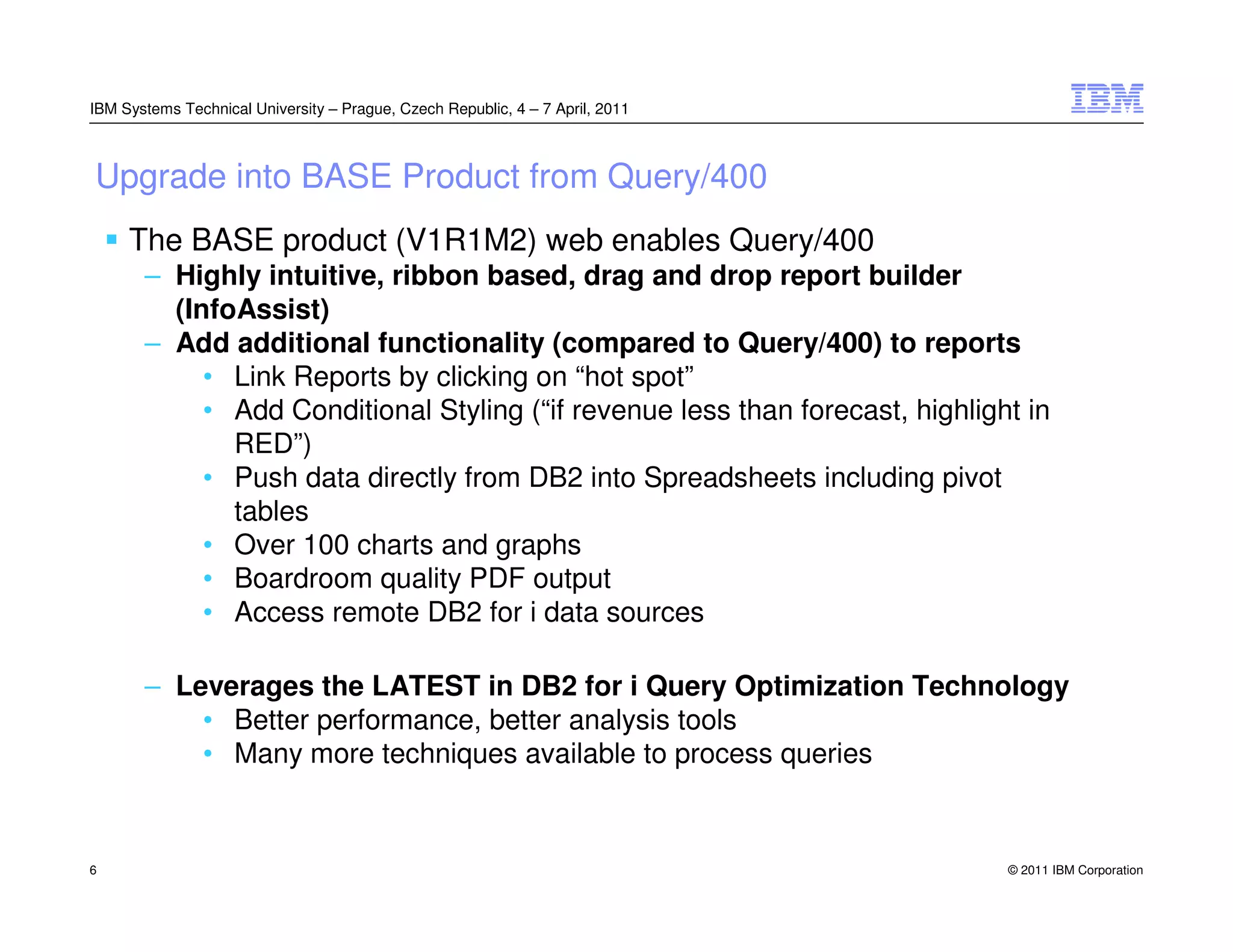 IBM Systems Technical University – Prague, Czech Republic, 4 – 7 April, 2011



Upgrade into BASE Product from Query/400
     The BASE product (V1R1M2) web enables Query/400
       – Highly intuitive, ribbon based, drag and drop report builder
         (InfoAssist)
       – Add additional functionality (compared to Query/400) to reports
            • Link Reports by clicking on “hot spot”
            • Add Conditional Styling (“if revenue less than forecast, highlight in
              RED”)
            • Push data directly from DB2 into Spreadsheets including pivot
              tables
            • Over 100 charts and graphs
            • Boardroom quality PDF output
            • Access remote DB2 for i data sources

       – Leverages the LATEST in DB2 for i Query Optimization Technology
           • Better performance, better analysis tools
           • Many more techniques available to process queries


6                                                                              © 2011 IBM Corporation
 