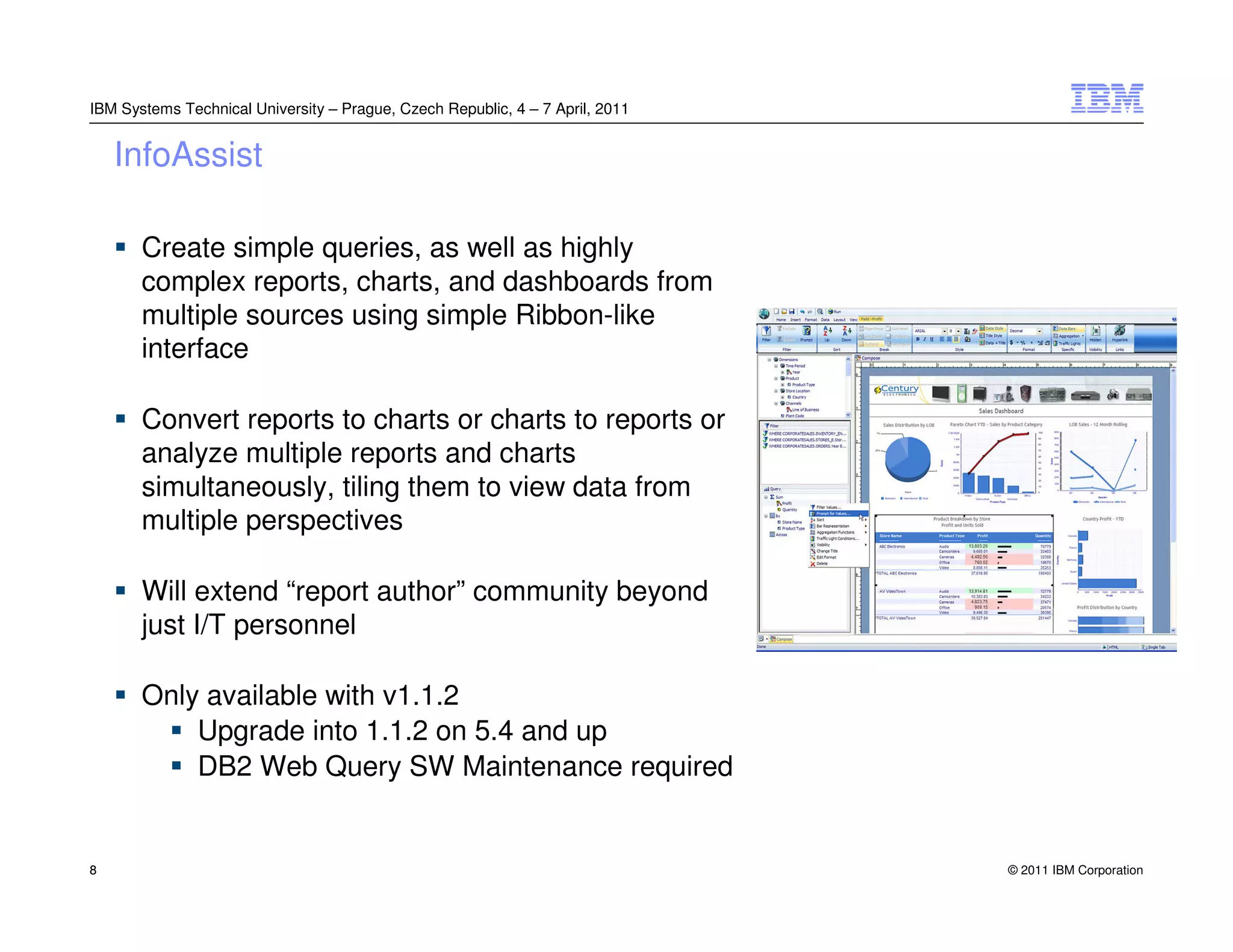 IBM Systems Technical University – Prague, Czech Republic, 4 – 7 April, 2011


    InfoAssist

       Create simple queries, as well as highly
       complex reports, charts, and dashboards from
       multiple sources using simple Ribbon-like
       interface

       Convert reports to charts or charts to reports or
       analyze multiple reports and charts
       simultaneously, tiling them to view data from
       multiple perspectives

       Will extend “report author” community beyond
       just I/T personnel

       Only available with v1.1.2
           Upgrade into 1.1.2 on 5.4 and up
           DB2 Web Query SW Maintenance required


8                                                                              © 2011 IBM Corporation
 