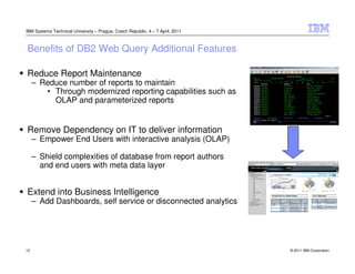IBM Systems Technical University – Prague, Czech Republic, 4 – 7 April, 2011



Benefits of DB2 Web Query Additional Features

Reduce Report Maintenance
     – Reduce number of reports to maintain
        • Through modernized reporting capabilities such as
          OLAP and parameterized reports


Remove Dependency on IT to deliver information
     – Empower End Users with interactive analysis (OLAP)

     – Shield complexities of database from report authors
       and end users with meta data layer


Extend into Business Intelligence
     – Add Dashboards, self service or disconnected analytics




12                                                                             © 2011 IBM Corporation
 