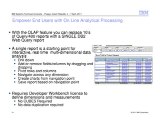 IBM Systems Technical University – Prague, Czech Republic, 4 – 7 April, 2011


Empower End Users with On Line Analytical Processing

With the OLAP feature you can replace 10’s
of Query/400 reports with a SINGLE DB2
Web Query report

A single report is a starting point for
interactive, real time multi-dimensional data
analysis
      Drill down
      Add or remove fields/columns by dragging and
      dropping
      Pivot rows and columns
      Navigate across any dimension
      Create charts from navigation point
      Save report based on navigation point


Requires Developer Workbench license to
define dimensions and measurements
      No CUBES Required
      No data duplication required
14                                                                             © 2011 IBM Corporation
 