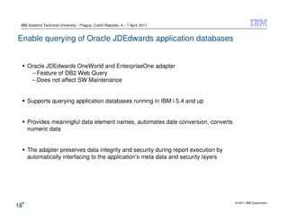 IBM Systems Technical University – Prague, Czech Republic, 4 – 7 April, 2011


Enable querying of Oracle JDEdwards application databases


      Oracle JDEdwards OneWorld and EnterpriseOne adapter
       – Feature of DB2 Web Query
       – Does not affect SW Maintenance


      Supports querying application databases running in IBM i 5.4 and up


      Provides meaningful data element names, automates date conversion, converts
      numeric data


      The adapter preserves data integrity and security during report execution by
      automatically interfacing to the application’s meta data and security layers




 18                                                                                  © 2011 IBM Corporation
18
 