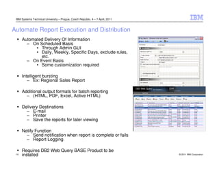 IBM Systems Technical University – Prague, Czech Republic, 4 – 7 April, 2011



Automate Report Execution and Distribution
      Automated Delivery Of Information
        – On Scheduled Basis
            • Through Admin GUI
            • Daily, Weekly, Specific Days, exclude rules,
              etc.
        – On Event Basis
            • Some customization required

      Intelligent bursting
         – Ex: Regional Sales Report

      Additional output formats for batch reporting
        – (HTML, PDF, Excel, Active HTML)

      Delivery Destinations
        – E-mail
        – Printer
        – Save the reports for later viewing

      Notify Function
        – Send notification when report is complete or fails
        – Report Logging

      Requires DB2 Web Query BASE Product to be
 19   installed                                                                 © 2011 IBM Corporation
 