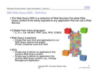 IBM Systems Technical University – Prague, Czech Republic, 4 – 7 April, 2011


DB2 Web Query SDK - Definition

        The Web Query SDK is a collection of Web Services that allow Web
        Query content to be easily exposed to any application that can call a Web
        Service


        Callable from many languages:
          – C, C++, C#, VB.NET, PHP, Java, RPG, COBOL

        Web Query customers
          – Create their own front-end applications to run
            Web Query reports and graphs
            (Portal, Corporate Look and Feel)

        ISVs
          – Simple way to deliver an applications that
            contains Web Query content
          – Simple way to deliver an application that
            controls Web Query content, e.g., Change
            Management Application

                                                                                                                        20
                                                        Copyright 2007, Information Builders. Slide
                                                        20                                            © 2011 IBM Corporation
 