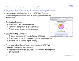 IBM Systems Technical University – Prague, Czech Republic, 4 – 7 April, 2011


Integrate DB2 Web Query functions with applications
 Lab Services offerings that extend DB2 Web Query and
 simplify integration of functions in existing or customized
 applications

 Application Extension
    Provides a URL based interface
    Removes complexity of programming
    Supports any programming language

 5250 Reporting Extension
    Enables execution of reports from a 5250 app
    Provides CL command supporting most output options
    e-mail/FTP, or store a report locally

 Both require Run Time Enablement feature of DB2 Web
 Query for production environment
    Application Extension requires 5733-QU4 for development
    environment
 22                                                                             © 2011 IBM Corporation
 
