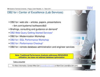 IBM Systems Technical University – Prague, Czech Republic, 4 – 7 April, 2011


DB2 for i Center of Excellence (Lab Services)


     DB2 for i web site – articles, papers, presentations
        – ibm.com/systems/i/software/db2/
     Briefings, consulting and guidance on demand*
     DB2 Web Query Getting Started Services*
     DB2 for i Modernization Workshop
     DB2 for i SQL Performance Workshop
     DB2 for i Performance Checkup*
     DB2 for i remote database administration and engineer services


             Note: Traditional Performance Analysis addresses RESOURCE
                utilization, but does not address database optimization

         *Use a voucher

        For More Information, Contact Mike Cain (mcain@us.ibm.com) or Mark Even (even@us.ibm.com)


                                                                                                    © 2011 IBM Corporation
 