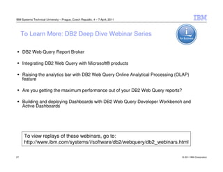 IBM Systems Technical University – Prague, Czech Republic, 4 – 7 April, 2011




     To Learn More: DB2 Deep Dive Webinar Series

     DB2 Web Query Report Broker

     Integrating DB2 Web Query with Microsoft® products

     Raising the analytics bar with DB2 Web Query Online Analytical Processing (OLAP)
     feature

     Are you getting the maximum performance out of your DB2 Web Query reports?

     Building and deploying Dashboards with DB2 Web Query Developer Workbench and
     Active Dashboards




      To view replays of these webinars, go to:
      http://www.ibm.com/systems/i/software/db2/webquery/db2_webinars.html

27                                                                                © 2011 IBM Corporation
 