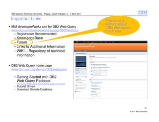 IBM Systems Technical University – Prague, Czech Republic, 4 – 7 April, 2011

Important Links                                                                “This forum is
                                                                               SUPER helpful”
IBM developerWorks site for DB2 Web Query                                      - DB2 Web Query
www.ibm.com/developerworks/spaces/DB2WebQuery                                  Forum User
  – Registration Recommended
  – KnowledgeBase
  – Forum
  – Links to Additional Information
  – WIKI – Repository of technical
    information

DB2 Web Query home page
www.ibm.com/systems/i/db2/webquery

     Getting Started with DB2
     Web Query Redbook
     http://www.redbooks.ibm.com/abstracts/sg247214.html
  – Tutorial Driven
  – Download Sample Database




                                                                                                               29

                                                                                             © 2011 IBM Corporation
 