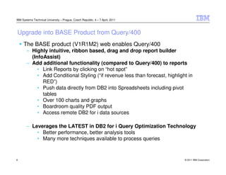 IBM Systems Technical University – Prague, Czech Republic, 4 – 7 April, 2011



Upgrade into BASE Product from Query/400
     The BASE product (V1R1M2) web enables Query/400
       – Highly intuitive, ribbon based, drag and drop report builder
         (InfoAssist)
       – Add additional functionality (compared to Query/400) to reports
            • Link Reports by clicking on “hot spot”
            • Add Conditional Styling (“if revenue less than forecast, highlight in
              RED”)
            • Push data directly from DB2 into Spreadsheets including pivot
              tables
            • Over 100 charts and graphs
            • Boardroom quality PDF output
            • Access remote DB2 for i data sources

       – Leverages the LATEST in DB2 for i Query Optimization Technology
           • Better performance, better analysis tools
           • Many more techniques available to process queries


6                                                                              © 2011 IBM Corporation
 