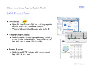 IBM Systems Technical University – Prague, Czech Republic, 4 – 7 April, 2011




BASE Product Tools


    InfoAssist
          New Ribbon Based GUI for building reports,
          charts, and compound documents
          View what you’re building as you build it!

    Report/Graph Assist
          Web based tools with guided query building
          more similar to building a Query/400 report
          but with much more functionality


    Power Painter
          Web based PDF builder with canvas and
          layout look and feel



7                                                                              © 2011 IBM Corporation
 