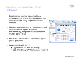 IBM Systems Technical University – Prague, Czech Republic, 4 – 7 April, 2011


    InfoAssist

       Create simple queries, as well as highly
       complex reports, charts, and dashboards from
       multiple sources using simple Ribbon-like
       interface

       Convert reports to charts or charts to reports or
       analyze multiple reports and charts
       simultaneously, tiling them to view data from
       multiple perspectives

       Will extend “report author” community beyond
       just I/T personnel

       Only available with v1.1.2
           Upgrade into 1.1.2 on 5.4 and up
           DB2 Web Query SW Maintenance required


8                                                                              © 2011 IBM Corporation
 