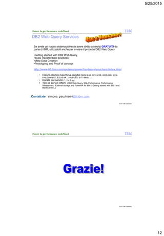 5/25/2015
12
© 2011 IBM Corporation
Contattate simona_pacchiarini@it.ibm.com
DB2 Web Query Services
Se avete un nuovo sistema potreste avere diritto a servizi GRATUITI da
parte di IBM, utilizzabili anche per avviare il prodotto DB2 Web Query
•Getting started with DB2 Web Query
•Skills Transfer/Best practices
•Meta Data Creation
•Prototyping and Proof of concept
http://www-03.ibm.com/systems/power/hardware/vouchers/index.html
• Elenco dei tipi macchina elegibili (8202-E4B, 8231-E2B, 8205-E6B, 9119-
FHB,7998-60X, 8203-E4A... 8408-E8D, 9117-MMB…)
• Durata dei servizi (1, 2 o 3 gg)
• Tipo di servizi offerti (DB2 Web Query, SQL Performance, Performance
Assessment, External storage and PowerHA for IBM i, Getting started with IBM i and
BladeCenter...)
© 2011 IBM Corporation
 