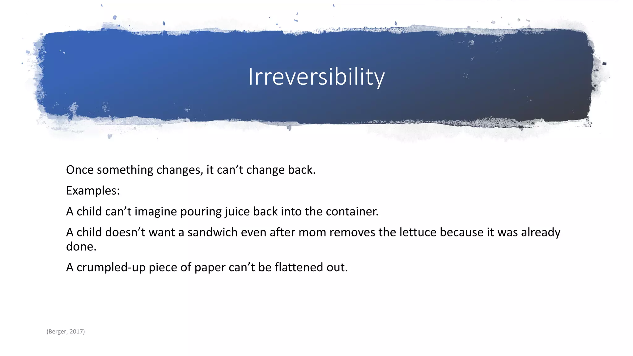 Irreversibility
Once something changes, it can’t change back.
Examples:
A child can’t imagine pouring juice back into the container.
A child doesn’t want a sandwich even after mom removes the lettuce because it was already
done.
A crumpled-up piece of paper can’t be flattened out.
(Berger, 2017)
 