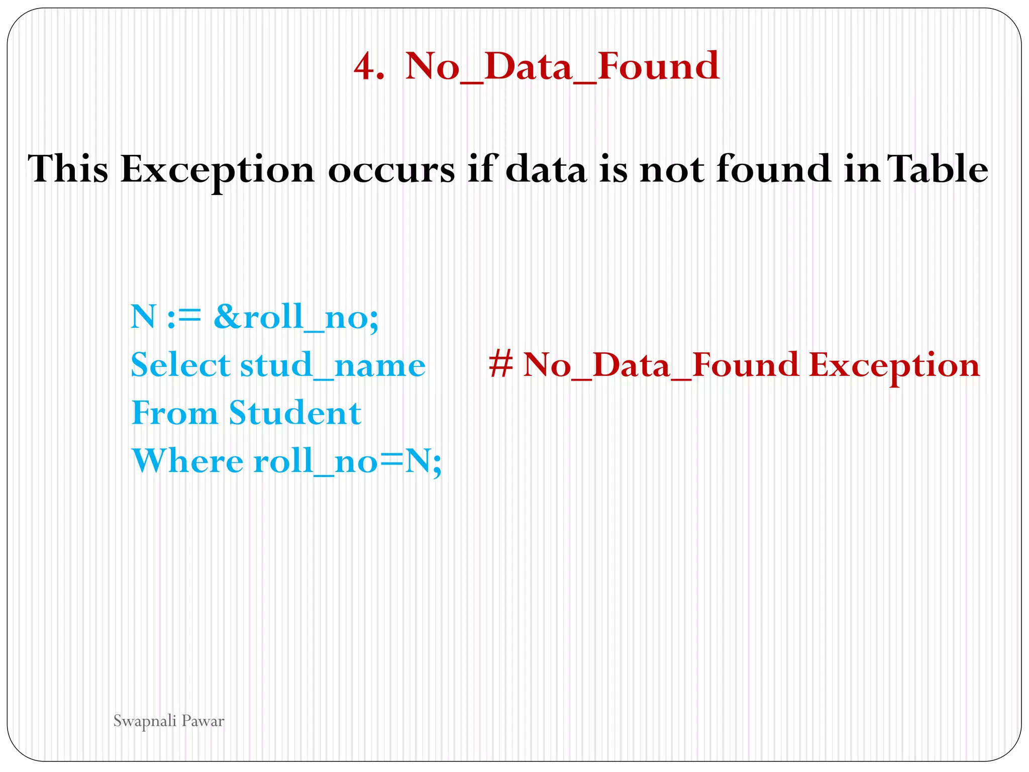 4. No_Data_Found
This Exception occurs if data is not found inTable
N := &roll_no;
Select stud_name # No_Data_Found Exception
From Student
Where roll_no=N;
Swapnali Pawar
 