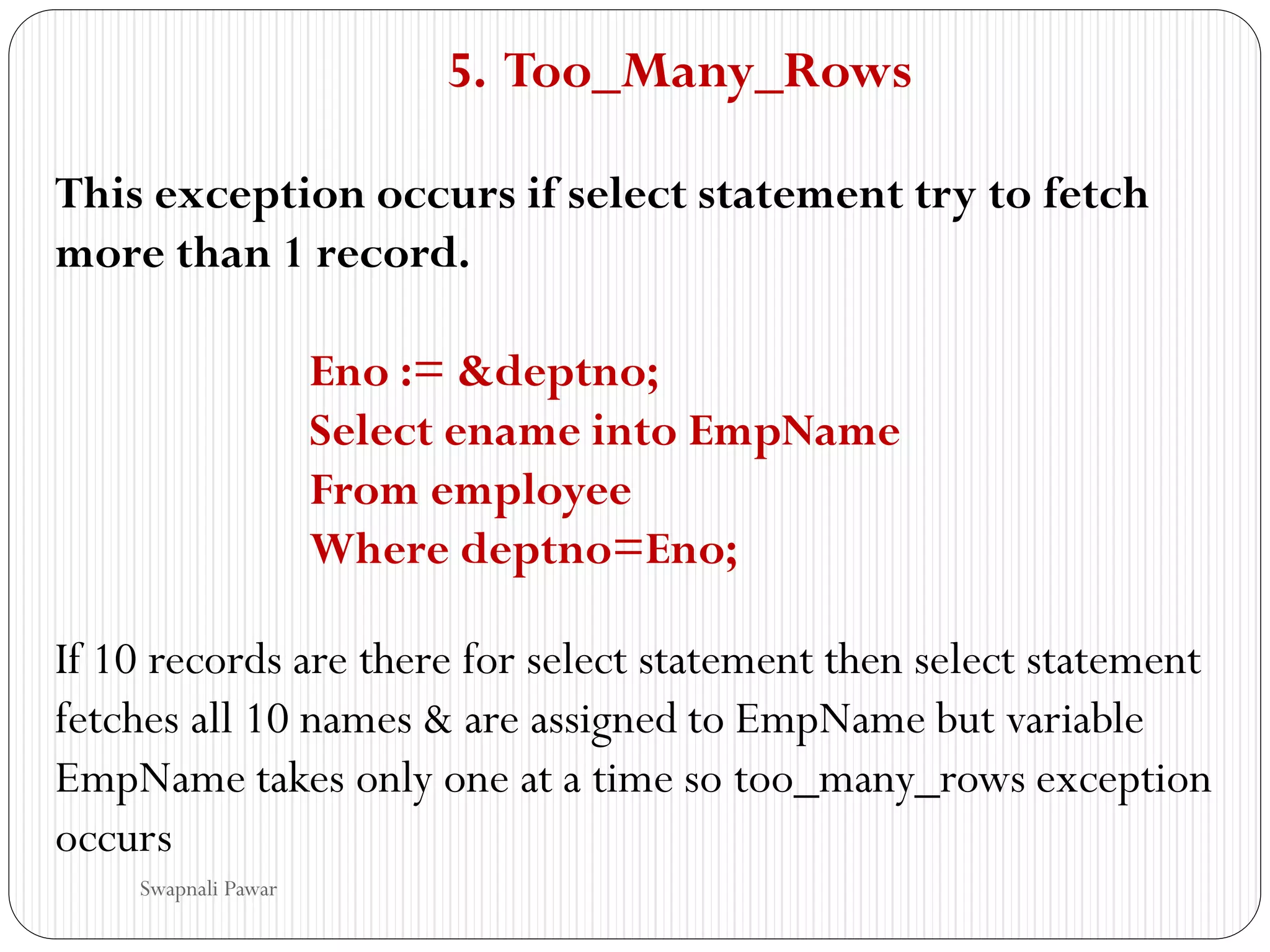 5. Too_Many_Rows
This exception occurs if select statement try to fetch
more than 1 record.
Eno := &deptno;
Select ename into EmpName
From employee
Where deptno=Eno;
If 10 records are there for select statement then select statement
fetches all 10 names & are assigned to EmpName but variable
EmpName takes only one at a time so too_many_rows exception
occurs
Swapnali Pawar
 