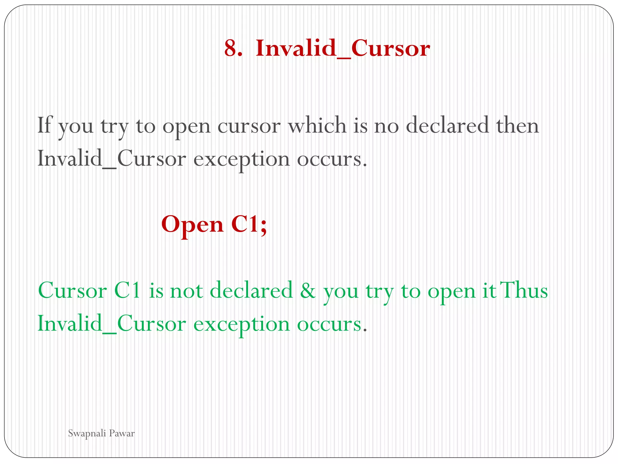 8. Invalid_Cursor
If you try to open cursor which is no declared then
Invalid_Cursor exception occurs.
Open C1;
Cursor C1 is not declared & you try to open itThus
Invalid_Cursor exception occurs.
Swapnali Pawar
 