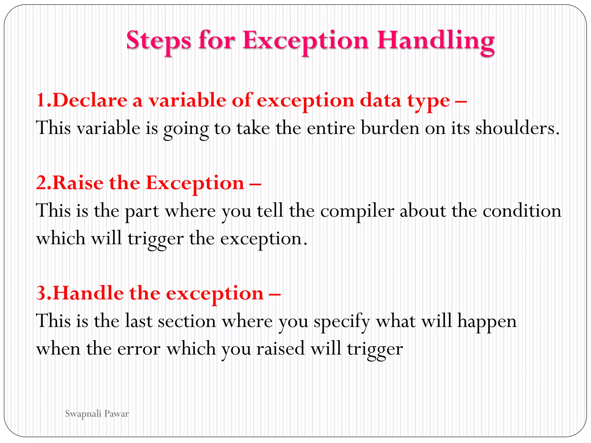 1.Declare a variable of exception data type –
This variable is going to take the entire burden on its shoulders.
2.Raise the Exception –
This is the part where you tell the compiler about the condition
which will trigger the exception.
3.Handle the exception –
This is the last section where you specify what will happen
when the error which you raised will trigger
Steps for Exception Handling
Swapnali Pawar
 